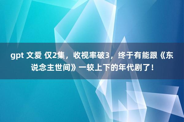 gpt 文爱 仅2集，收视率破3，终于有能跟《东说念主世间》一较上下的年代剧了！
