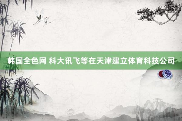 韩国全色网 科大讯飞等在天津建立体育科技公司
