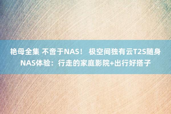 艳母全集 不啻于NAS！ 极空间独有云T2S随身NAS体验：行走的家庭影院+出行好搭子