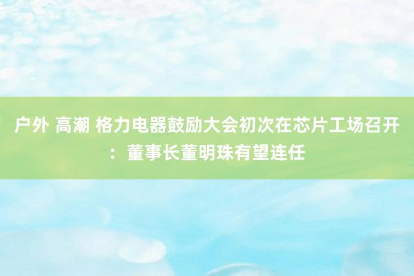 户外 高潮 格力电器鼓励大会初次在芯片工场召开：董事长董明珠有望连任