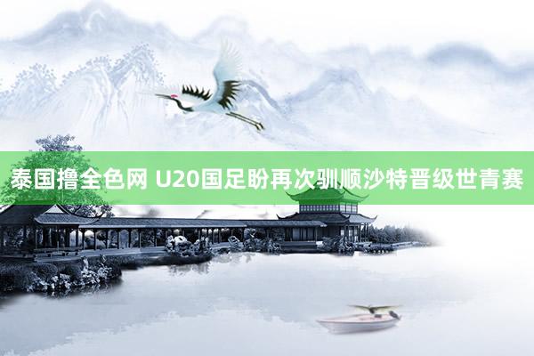 泰国撸全色网 U20国足盼再次驯顺沙特晋级世青赛