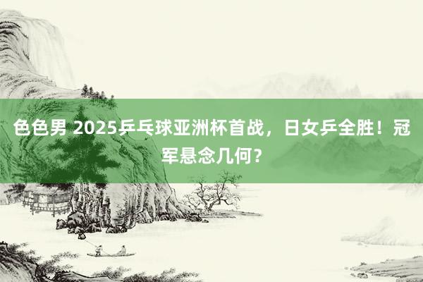 色色男 2025乒乓球亚洲杯首战，日女乒全胜！冠军悬念几何？