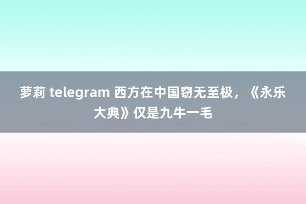 萝莉 telegram 西方在中国窃无至极，《永乐大典》仅是九牛一毛