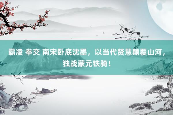 霸凌 拳交 南宋卧底沈墨，以当代贤慧颠覆山河，独战蒙元铁骑！