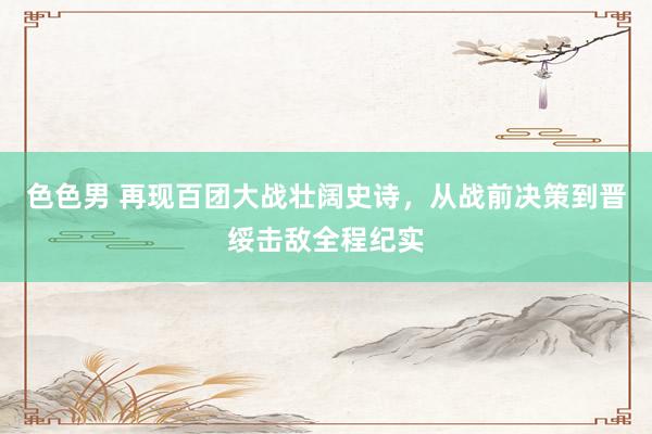 色色男 再现百团大战壮阔史诗，从战前决策到晋绥击敌全程纪实