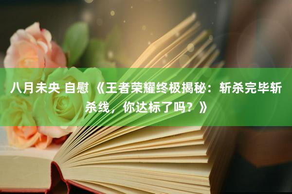 八月未央 自慰 《王者荣耀终极揭秘：斩杀完毕斩杀线，你达标了吗？》