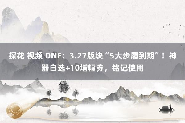 探花 视频 DNF：3.27版块“5大步履到期”！神器自选+10增幅券，铭记使用