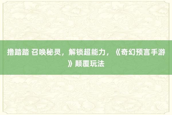 撸踏踏 召唤秘灵，解锁超能力，《奇幻预言手游》颠覆玩法