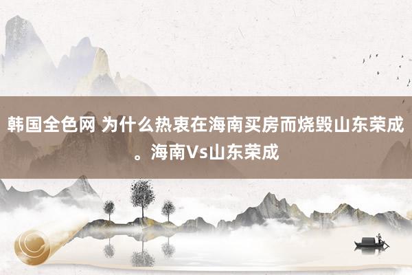 韩国全色网 为什么热衷在海南买房而烧毁山东荣成。海南Vs山东荣成