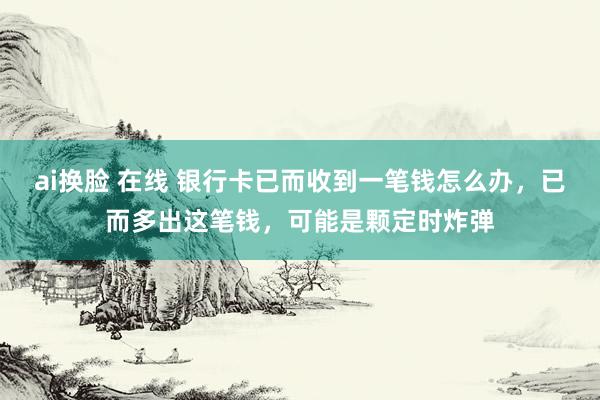 ai换脸 在线 银行卡已而收到一笔钱怎么办，已而多出这笔钱，可能是颗定时炸弹