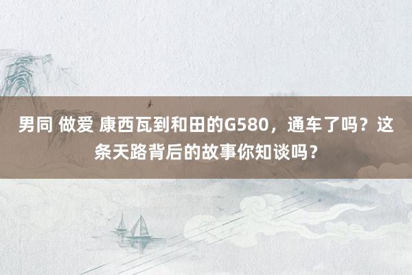 男同 做爱 康西瓦到和田的G580，通车了吗？这条天路背后的故事你知谈吗？