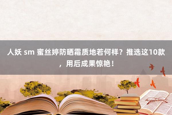 人妖 sm 蜜丝婷防晒霜质地若何样？推选这10款，用后成果惊艳！
