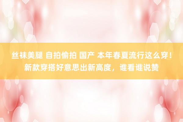 丝袜美腿 自拍偷拍 国产 本年春夏流行这么穿！新款穿搭好意思出新高度，谁看谁说赞