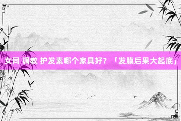 女同 调教 护发素哪个家具好？「发膜后果大起底」