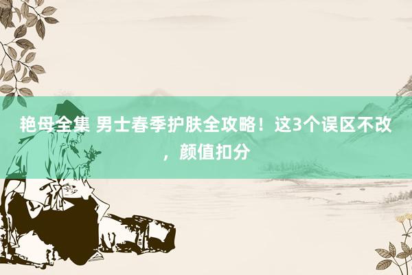 艳母全集 男士春季护肤全攻略！这3个误区不改，颜值扣分