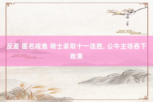 反差 匿名咸鱼 骑士豪取十一连胜， 公牛主场吞下败果