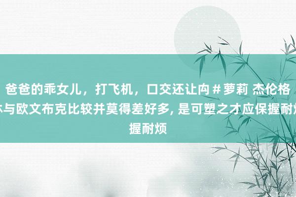 爸爸的乖女儿，打飞机，口交还让禸＃萝莉 杰伦格林与欧文布克比较并莫得差好多， 是可塑之才应保握耐烦
