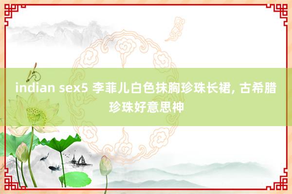 indian sex5 李菲儿白色抹胸珍珠长裙， 古希腊珍珠好意思神