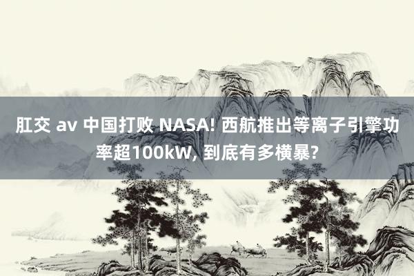 肛交 av 中国打败 NASA! 西航推出等离子引擎功率超100kW， 到底有多横暴?