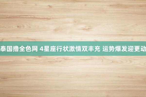 泰国撸全色网 4星座行状激情双丰充 运势爆发迎更动
