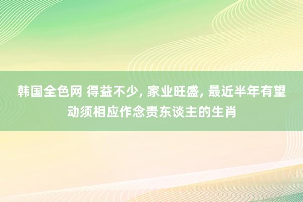 韩国全色网 得益不少， 家业旺盛， 最近半年有望动须相应作念贵东谈主的生肖