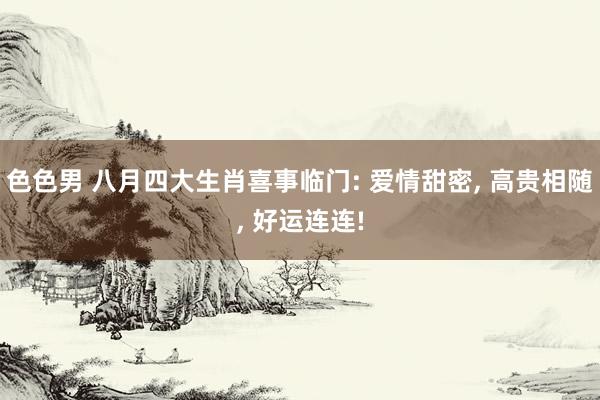 色色男 八月四大生肖喜事临门: 爱情甜密， 高贵相随， 好运连连!