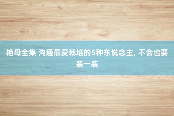 艳母全集 沟通最爱栽培的5种东说念主， 不会也要装一装