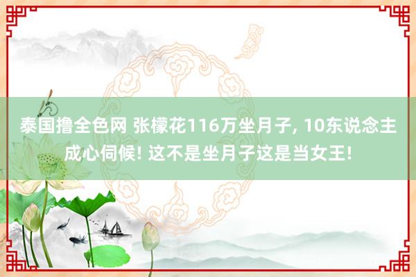 泰国撸全色网 张檬花116万坐月子， 10东说念主成心伺候! 这不是坐月子这是当女王!