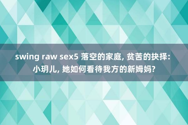 swing raw sex5 落空的家庭， 贫苦的抉择: 小玥儿， 她如何看待我方的新姆妈?