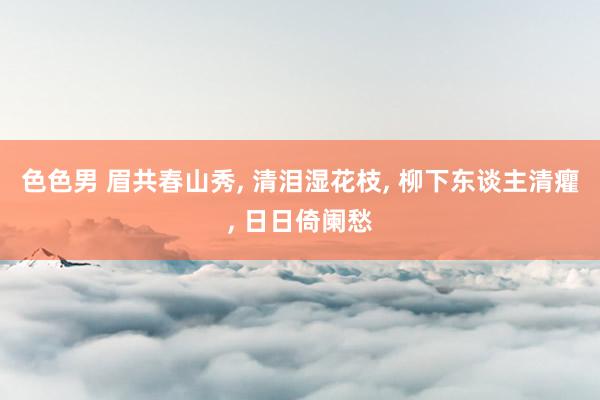 色色男 眉共春山秀， 清泪湿花枝， 柳下东谈主清癯， 日日倚阑愁