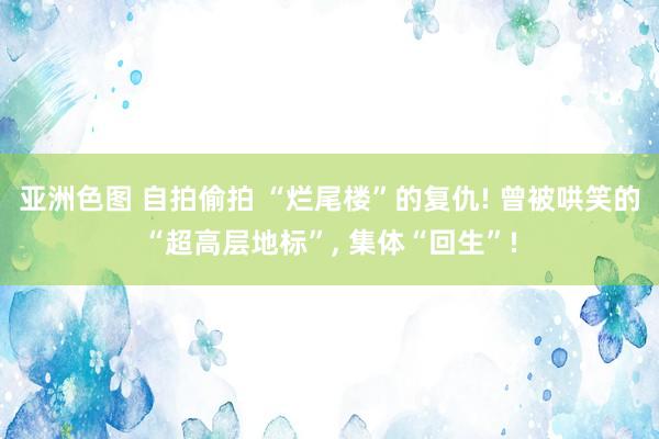 亚洲色图 自拍偷拍 “烂尾楼”的复仇! 曾被哄笑的“超高层地标”， 集体“回生”!