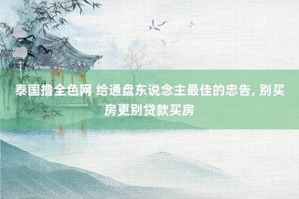 泰国撸全色网 给通盘东说念主最佳的忠告， 别买房更别贷款买房