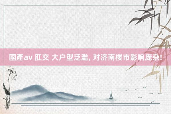 國產av 肛交 大户型泛滥， 对济南楼市影响庞杂!