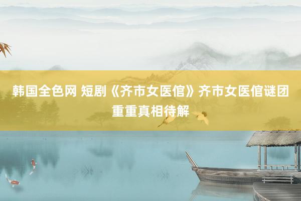 韩国全色网 短剧《齐市女医倌》齐市女医倌谜团重重真相待解