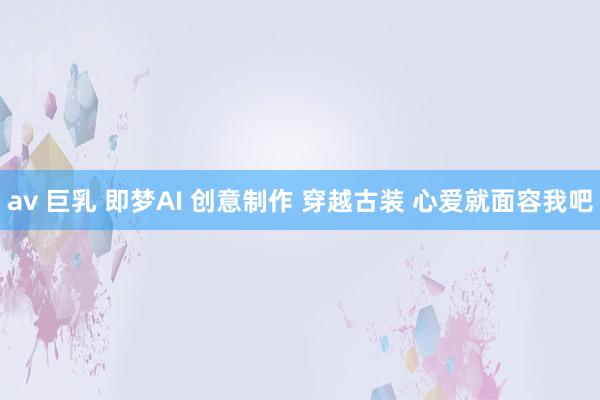 av 巨乳 即梦AI 创意制作 穿越古装 心爱就面容我吧