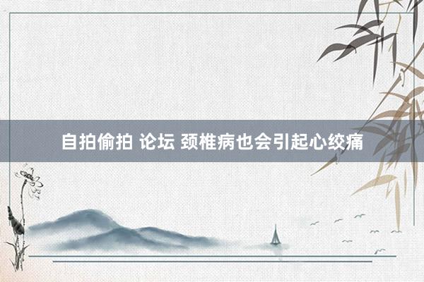 自拍偷拍 论坛 颈椎病也会引起心绞痛