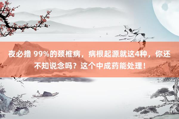 夜必撸 99%的颈椎病，病根起源就这4种，你还不知说念吗？这个中成药能处理！