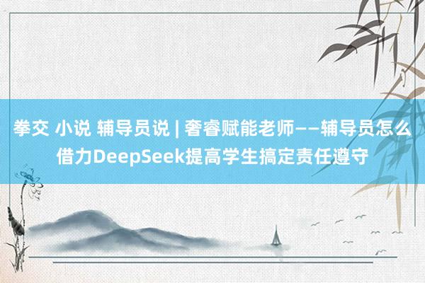 拳交 小说 辅导员说 | 奢睿赋能老师——辅导员怎么借力DeepSeek提高学生搞定责任遵守