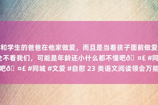 和学生的爸爸在他家做爱，而且是当着孩子面前做爱，太刺激了，孩子完全不看我们，可能是年龄还小什么都不懂吧🤣 #同城 #文爱 #自慰 23 类语文阅读领会万能答题公式