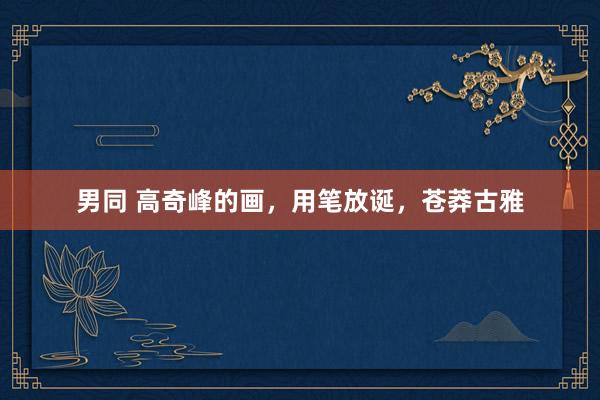 男同 高奇峰的画，用笔放诞，苍莽古雅