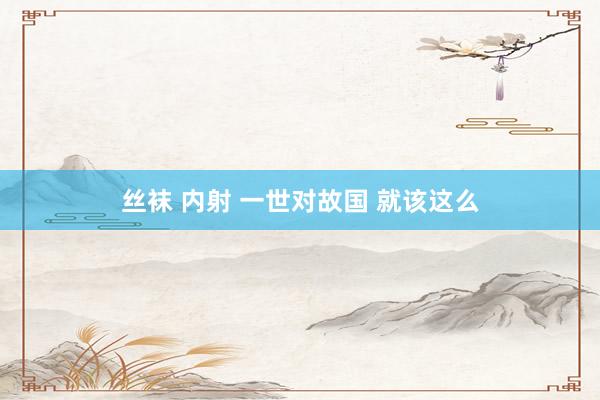 丝袜 内射 一世对故国 就该这么