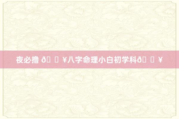 夜必撸 🔥八字命理小白初学科🔥